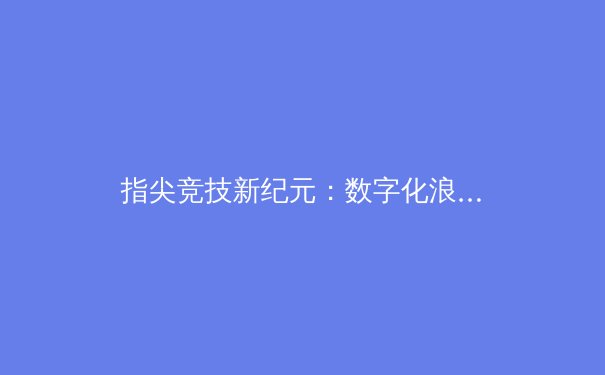指尖竞技新纪元：数字化浪潮如何重塑体育产业版图