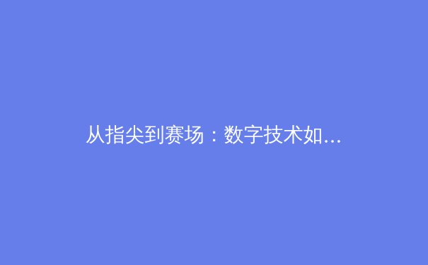 从指尖到赛场：数字技术如何重塑现代体育竞技与观赛体验 - 2