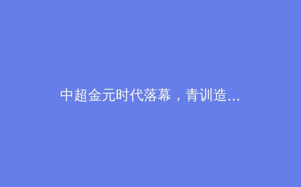 中超金元时代落幕，青训造血成俱乐部生存新基石